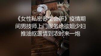 《女性私密养生会所》疫情期间男技师上门服务给欲姐少妇推油抠逼情到浓时来一炮