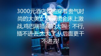 3000元酒店约啪穿着贵气时尚的大美女,收完现金床上激战,鸡巴刚插痛的大叫：不行,插不进去,太大了,从后面更干不进去!