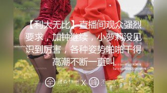 【利大无比】直播间观众强烈要求，加钟继续，小萝莉没见识到厉害，各种姿势啪啪干得高潮不断一直叫