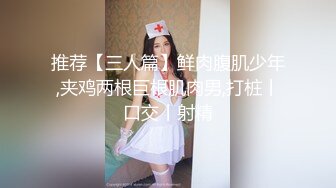 推荐【三人篇】鲜肉腹肌少年,夹鸡两根巨根肌肉男,打桩丨口交丨射精