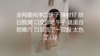 全网最纯净的妹子 身材好 肤白貌美 口交舔吃牛子 跳蛋自慰嫩穴 白浆流了一屁股 太色了 (1)