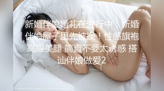 新婚伴娘婚礼在进行中，新婚伴娘屋子里先被操！性感旗袍高跟美腿 简直不要太诱惑 搭讪伴娘做爱2