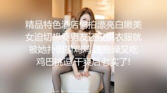 精品特色酒店偷拍漂亮白嫩美女迫切想要男友还没脱衣服就被她扑倒摸鸡鸡,洗完澡又吃鸡巴挑逗,干爽后老实了!