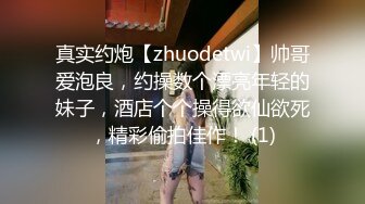 真实约炮【zhuodetwi】帅哥爱泡良，约操数个漂亮年轻的妹子，酒店个个操得欲仙欲死，精彩偷拍佳作！ (1)