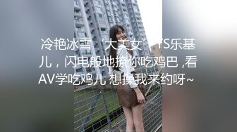 冷艳冰雪‘大美女’TS乐基儿，闪电般地撩你吃鸡巴 ,看AV学吃鸡儿 想操我来约呀~ 