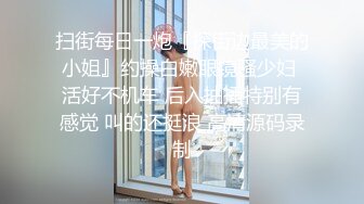 扫街每日一炮『探街边最美的小姐』约操白嫩眼镜骚少妇 活好不机车 后入抽插特别有感觉 叫的还挺浪 高清源码录制