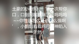 土豪的小母狗，‘第一次帮你口，口到我嘴都麻了，呜呜呜~~你性欲怎么还是这么强啊’，小姐姐看着鸡巴眼神陷入茫然！