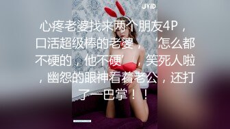 心疼老婆找来两个朋友4P，口活超级棒的老婆，‘怎么都不硬的，他不硬’，笑死人啦，幽怨的眼神看着老公，还打了一巴掌！！