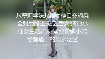 JK萝莉学妹Jk裙女神口交骑乘全射屁股上 站立后入 清纯小仙女主动骑乘 紧致粉嫩小穴给骚逼干的淫水泛滥