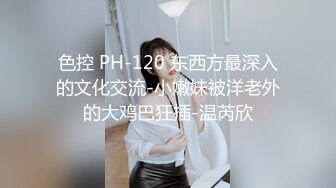 色控 PH-120 东西方最深入的文化交流-小嫩妹被洋老外的大鸡巴狂插-温芮欣