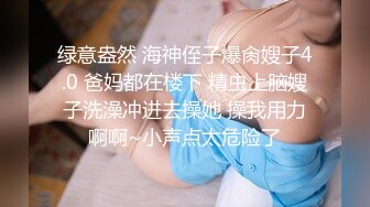 绿意盎然 海神侄子爆肏嫂子4.0 爸妈都在楼下 精虫上脑嫂子洗澡冲进去操她 操我用力啊啊~小声点太危险了