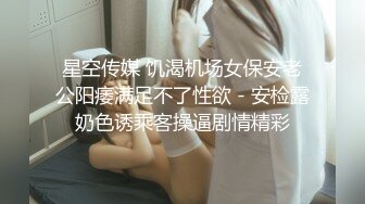 星空传媒 饥渴机场女保安老公阳痿满足不了性欲 - 安检露奶色诱乘客操逼剧情精彩