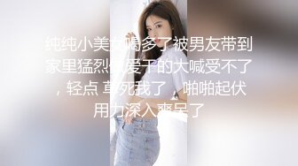 纯纯小美女喝多了被男友带到家里猛烈做爱干的大喊受不了，轻点 草死我了，啪啪起伏用力深入爽呆了