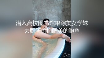 潜入高校图书馆跟踪美女学妹去厕所偷拍肥美的鲍鱼