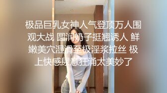 极品巨乳女神人气登顶万人围观大战 圆润奶子挺翘诱人 鲜嫩美穴湿滑至极淫浆拉丝 极上快感尿意狂涌太美妙了