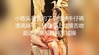 小陈头星选约了个性感牛仔裤漂亮妹子，骑在身上互摸舌吻超近距离屁股特写猛操