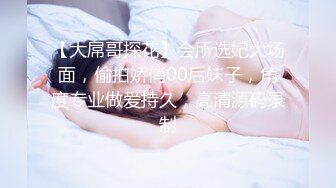 【大屌哥探花】会所选妃大场面，偷拍娇俏00后妹子，角度专业做爱持久，高清源码录制