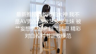 最新推特调教母狗大神 我不是AV男优 调教艺校学生妹 被艹妄想男友3P 越艹越湿 精彩对白教科书调教模范