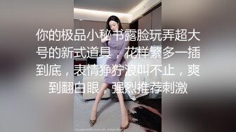 你的极品小秘书露脸玩弄超大号的新式道具，花样繁多一插到底，表情狰狞浪叫不止，爽到翻白眼，强烈推荐刺激