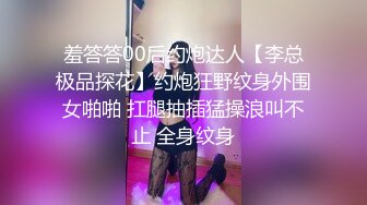 羞答答00后约炮达人【李总极品探花】约炮狂野纹身外围女啪啪 扛腿抽插猛操浪叫不止 全身纹身