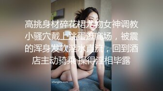 高挑身材碎花裙尤物女神调教小骚穴戴上跳蛋逛商场，被震的浑身发软淫水直流，回到酒店主动骑乘 操得淫相毕露