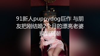 91新人puppydog巨作 与朋友把刚结婚2个月的漂亮老婆操到高潮