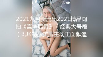 2021九月新流出2021精品厕拍《高清后景》（经典大号篇）3,JK制服美眉主动正面献逼