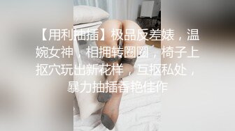 【用利抽插】极品反差婊，温婉女神，相拥转圈圈，椅子上抠穴玩出新花样，互抠私处，暴力抽插香艳佳作