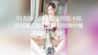 91有钱小帅锅约炮90后卡哇伊邻家可爱小正妹娇喘呻吟爆操貌似是内射