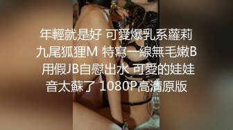 年輕就是好 可愛爆乳系蘿莉九尾狐狸M 特寫一線無毛嫩B 用假JB自慰出水 可愛的娃娃音太蘇了 1080P高清原版