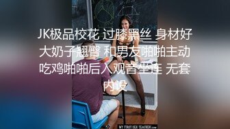 JK极品校花 过膝黑丝 身材好大奶子翘臀 和男友啪啪主动吃鸡啪啪后入观音坐连 无套内设