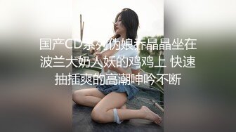 国产CD系列伪娘乔晶晶坐在波兰大奶人妖的鸡鸡上 快速抽插爽的高潮呻吟不断