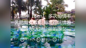 91啪神『Ben』 多次偷情丰乳肥臀女教师 每次都玩情趣制服秀 大屌征服的浪女