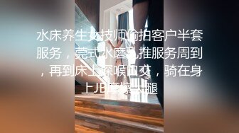 水床养生女技师偷拍客户半套服务，莞式水磨乳推服务周到，再到床上深喉口交，骑在身上JB摩擦大腿