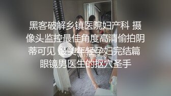 黑客破解乡镇医院妇产科 摄像头监控最佳角度高清偷拍阴蒂可见 最美年轻孕妇完结篇 眼镜男医生的抠穴圣手