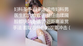 妇科圣手 经典永流传妇科男医生扣穴检查 开腿任由蹂躏脸都快贴上逼了 近距离鉴赏手法 羞耻与快感的双重冲击 (4)