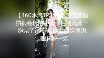 【360水滴TP】白色浴缸房偷拍很会玩的小情侣性趣高涨一炮完了还不够 换上空姐情趣制服再来一炮