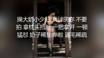 操大奶小少妇 我讨厌你 不要拍 拿枕头挡脸 一把拿开 一顿猛怼 奶子稀里哗啦 逼毛稀疏