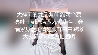 大神玩的就是爽啊 约两个漂亮妹子到酒店四人大乱斗，穿着紧身运动情趣服饰白白嫩嫩大长腿躁动猛力抽插啊