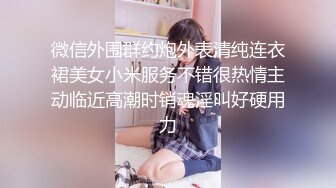 微信外围群约炮外表清纯连衣裙美女小米服务不错很热情主动临近高潮时销魂淫叫好硬用力