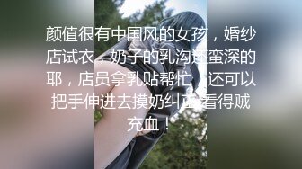 颜值很有中国风的女孩，婚纱店试衣，奶子的乳沟还蛮深的耶，店员拿乳贴帮忙，还可以把手伸进去摸奶纠正 看得贼充血！