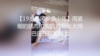 【19岁韩风颜值少年】用紧绷的肌肉和胸肌,把粗长大鸡巴压在巨乳胸上