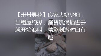 【卅卅寻花】良家大奶少妇，出租屋约操，骚货饥渴插进去就开始浪叫，精彩刺激对白有趣