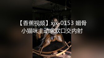 【香蕉视频】xjx-0153 媚骨小猫咪主动求欢口交内射