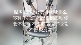 操JK眼镜小女友 手脚哪那么哆啊 不知道 不是你摸的吗 你骚不骚啊 不 都这表情了很说不骚 极反差