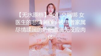 【无水原档】4p肛交捆绑 女医生的悲情演绎，被患者家属尽情蹂躏的娇艳欲滴无反应肉体