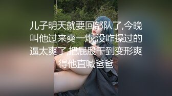 儿子明天就要回部队了,今晚叫他过来爽一炮,没咋操过的逼太爽了,把屁股干到变形爽得他直喊爸爸