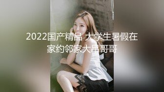 2022国产精品 大学生暑假在家约邻家大吊哥哥