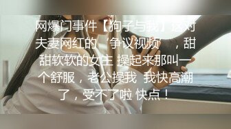 网爆门事件【狗子与我】这对夫妻网红的‘争议视频’，甜甜软软的女主 操起来那叫一个舒服，老公操我  我快高潮了，受不了啦 快点！