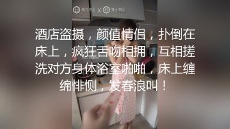 酒店盗摄，颜值情侣，扑倒在床上，疯狂舌吻相拥，互相搓洗对方身体浴室啪啪，床上缠绵悱恻，发春浪叫！